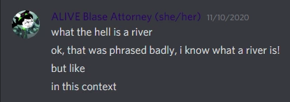 Screenshot of four Discord chat messages sent by 'ALIVE Blase Attorney (she/her)' on November 10, 2020. First message: 'what the hell is a river'. Second message: 'ok, that was phrased badly, i know what a river is!'. Third message: 'but like'. Fourth message: 'in this context'.