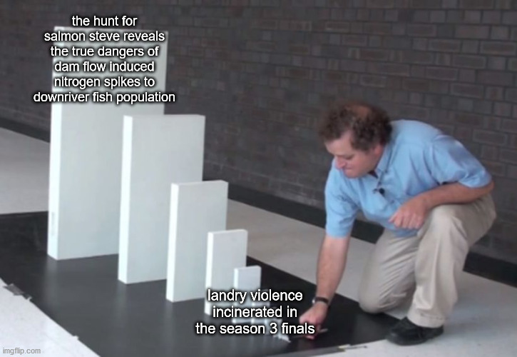 Modified version of the dominoes meme template. In the template, a man is kneeling and pushing over a tiny domino. Each successive domino is about 50% bigger, and the twelveth domino is nearly a meter tall. The tiny domino is labeled 'landry violence incinerated in the season 3 finals'. The giant domino is labeled 'the hunt for salmon steve reveals the true dangers of dam flow induced nitrogen spikes to downriver fish population'.