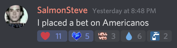 Screenshot of a Discord chat message sent by SalmonSteve on November 17, 2020. Message reads: 'I placed a bet on Americanos'. Message has 11 heart 
                ions, 5 crystal blue heart reactions, 3 'hell yes' reactions, 6 water drop reactions, and two water tap reactions.